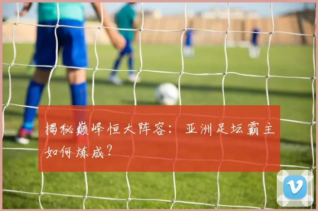 揭秘巅峰恒大阵容:亚洲足坛霸主如何炼成?