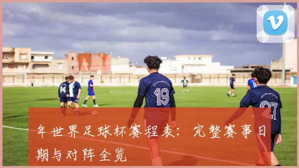 年世界足球杯赛程表：完整赛事日期与对阵全览