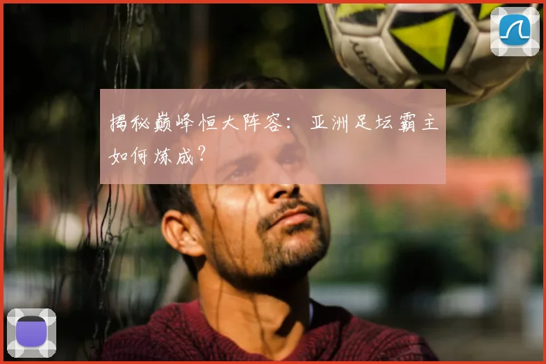 揭秘巅峰恒大阵容：亚洲足坛霸主如何炼成？